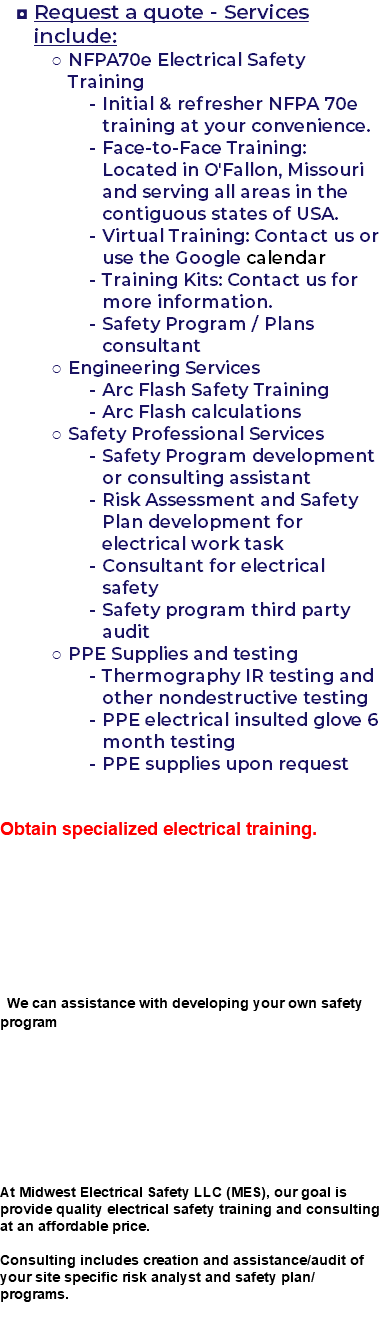 Request a quote - Services include: NFPA70e Electrical Safety Training Initial & refresher NFPA 70e training at your convenience. Face-to-Face Training: Located in O'Fallon, Missouri and serving all areas in the contiguous states of USA. Virtual Training: Contact us or use the Google calendar Training Kits: Contact us for more information. Safety Program / Plans consultant Engineering Services Arc Flash Safety Training Arc Flash calculations Safety Professional Services Safety Program development or consulting assistant Risk Assessment and Safety Plan development for electrical work task Consultant for electrical safety Safety program third party audit PPE Supplies and testing Thermography IR testing and other nondestructive testing PPE electrical insulted glove 6 month testing PPE supplies upon request Obtain specialized electrical training. We can assistance with developing your own safety program At Midwest Electrical Safety LLC (MES), our goal is provide quality electrical safety training and consulting at an affordable price. Consulting includes creation and assistance/audit of your site specific risk analyst and safety plan/programs. 